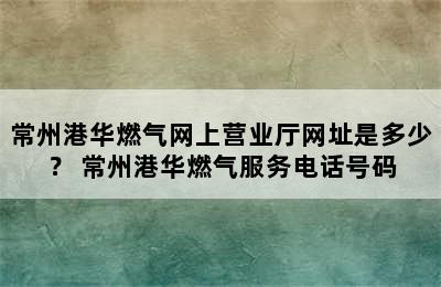 常州港华燃气网上营业厅网址是多少？ 常州港华燃气服务电话号码